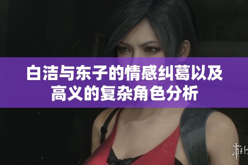 白洁与东子的情感纠葛以及高义的复杂角色分析