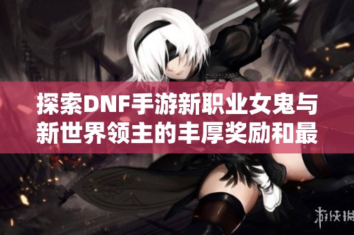 探索DNF手游新职业女鬼与新世界领主的丰厚奖励和最佳打法