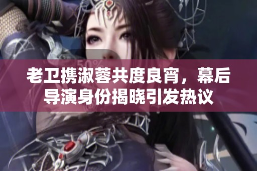 老卫携淑蓉共度良宵，幕后导演身份揭晓引发热议