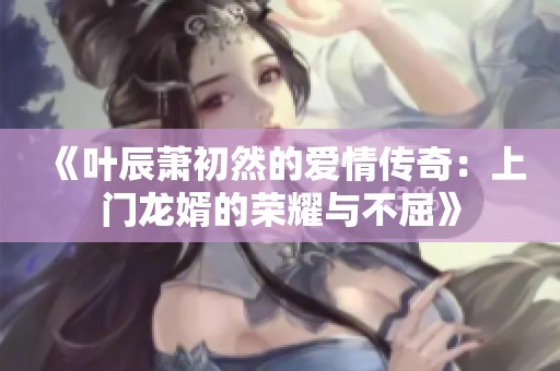 《叶辰萧初然的爱情传奇：上门龙婿的荣耀与不屈》