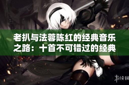 老扒与法蓉陈红的经典音乐之路：十首不可错过的经典曲目盘点
