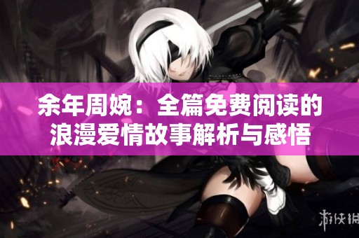 余年周婉：全篇免费阅读的浪漫爱情故事解析与感悟