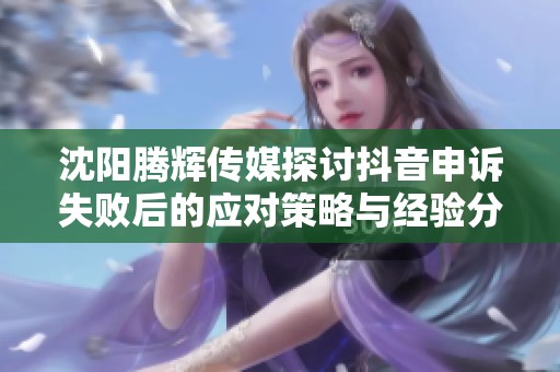 沈阳腾辉传媒探讨抖音申诉失败后的应对策略与经验分享