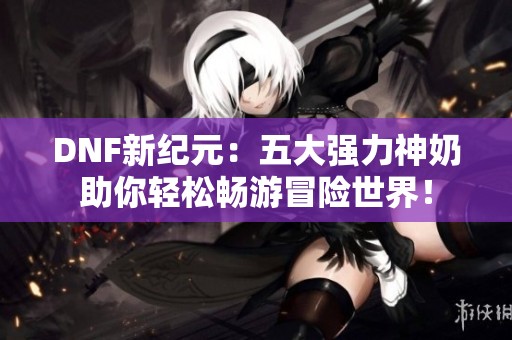 DNF新纪元：五大强力神奶助你轻松畅游冒险世界！