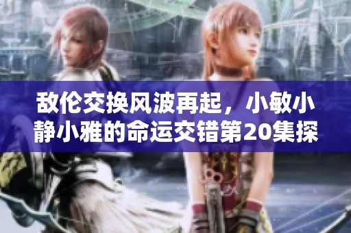 敌伦交换风波再起，小敏小静小雅的命运交错第20集探秘
