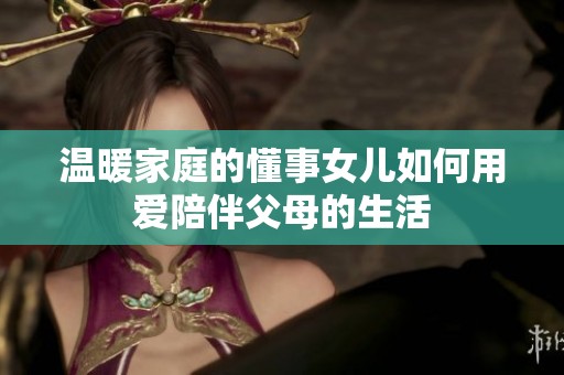 温暖家庭的懂事女儿如何用爱陪伴父母的生活