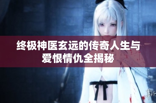 终极神医玄远的传奇人生与爱恨情仇全揭秘