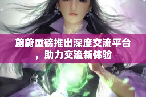 蔚蔚重磅推出深度交流平台，助力交流新体验