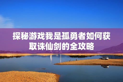 探秘游戏我是孤勇者如何获取诛仙剑的全攻略