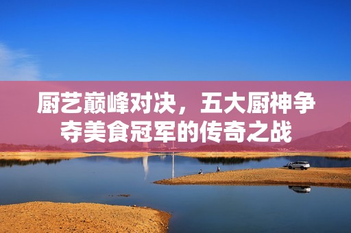 厨艺巅峰对决，五大厨神争夺美食冠军的传奇之战