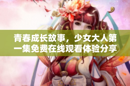 青春成长故事，少女大人第一集免费在线观看体验分享