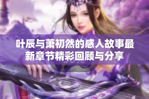 叶辰与萧初然的感人故事最新章节精彩回顾与分享