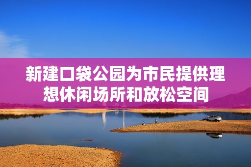 新建口袋公园为市民提供理想休闲场所和放松空间
