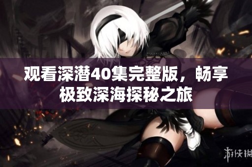 观看深潜40集完整版，畅享极致深海探秘之旅
