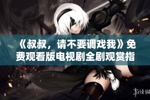 《叔叔，请不要调戏我》免费观看版电视剧全剧观赏指南