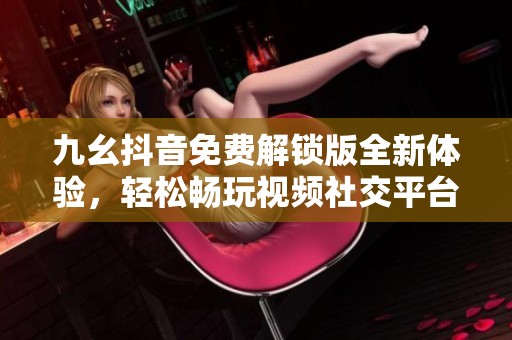 九幺抖音免费解锁版全新体验，轻松畅玩视频社交平台