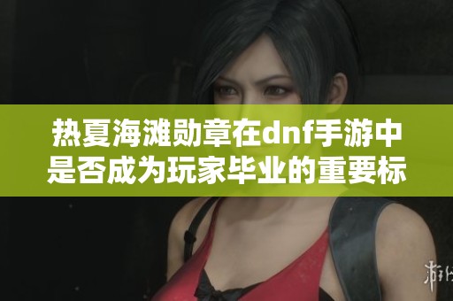 热夏海滩勋章在dnf手游中是否成为玩家毕业的重要标志