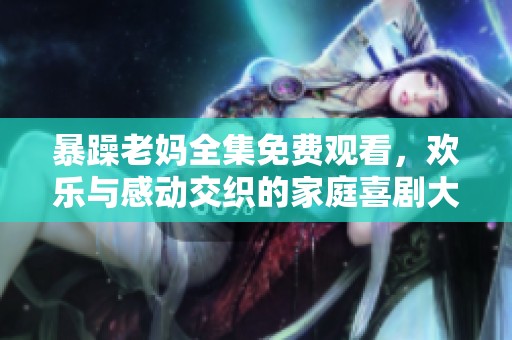 暴躁老妈全集免费观看，欢乐与感动交织的家庭喜剧大集合