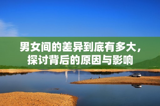 男女间的差异到底有多大，探讨背后的原因与影响
