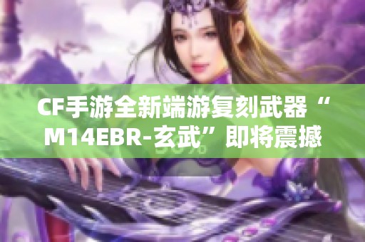 CF手游全新端游复刻武器“M14EBR-玄武”即将震撼上线