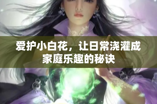 爱护小白花，让日常浇灌成家庭乐趣的秘诀