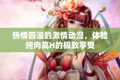 热情四溢的激情动漫，体验纯肉高H的极致享受