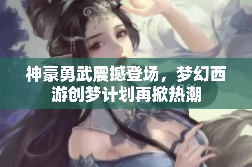 神豪勇武震撼登场，梦幻西游创梦计划再掀热潮