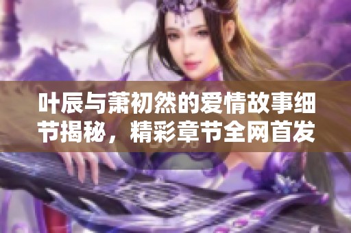 叶辰与萧初然的爱情故事细节揭秘，精彩章节全网首发