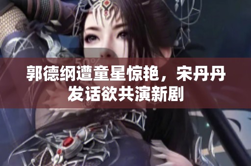 郭德纲遭童星惊艳，宋丹丹发话欲共演新剧