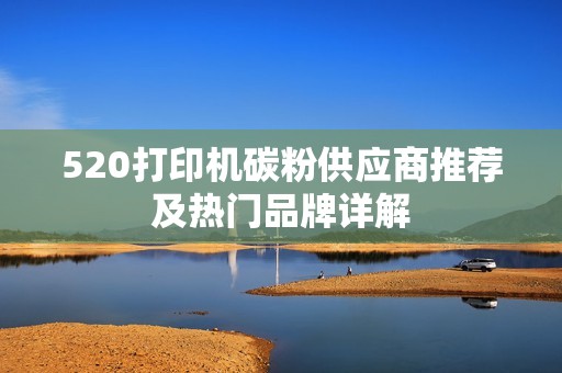 520打印机碳粉供应商推荐及热门品牌详解