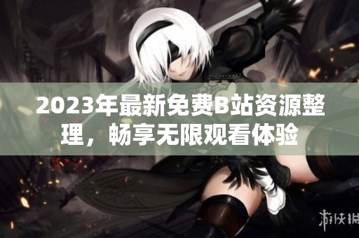 2023年最新免费B站资源整理，畅享无限观看体验