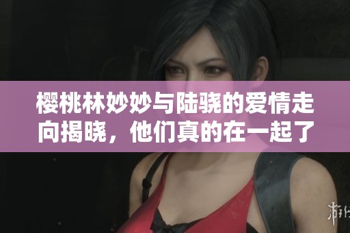 樱桃林妙妙与陆骁的爱情走向揭晓，他们真的在一起了吗
