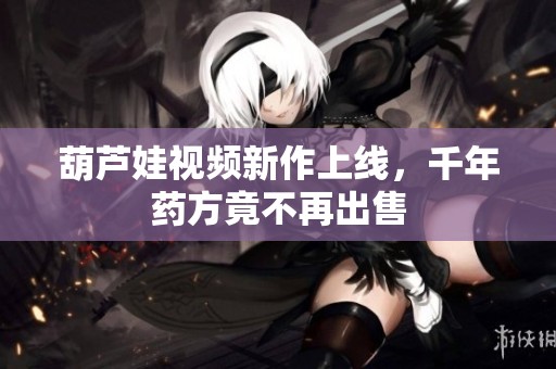 葫芦娃视频新作上线，千年药方竟不再出售