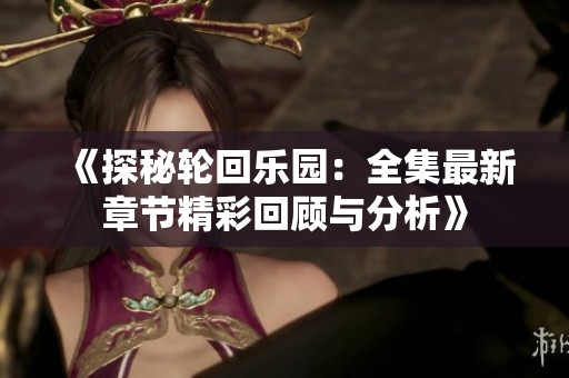 《探秘轮回乐园：全集最新章节精彩回顾与分析》