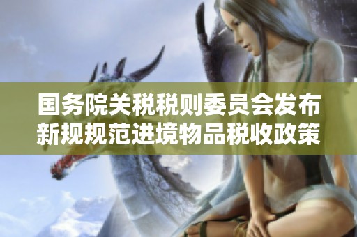 国务院关税税则委员会发布新规规范进境物品税收政策