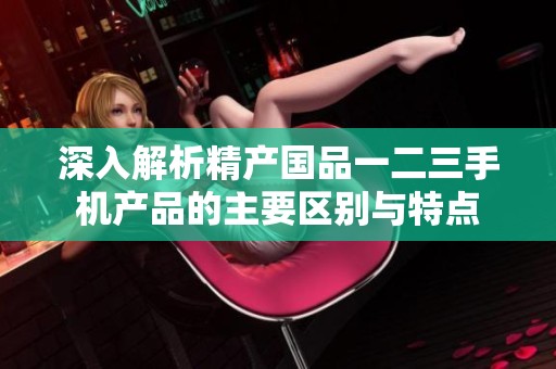深入解析精产国品一二三手机产品的主要区别与特点