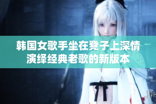 韩国女歌手坐在凳子上深情演绎经典老歌的新版本