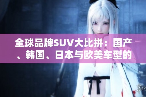 全球品牌SUV大比拼：国产、韩国、日本与欧美车型的实力较量