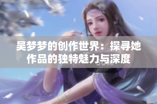 吴梦梦的创作世界：探寻她作品的独特魅力与深度