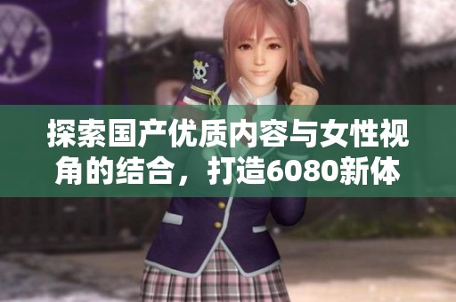 探索国产优质内容与女性视角的结合，打造6080新体验