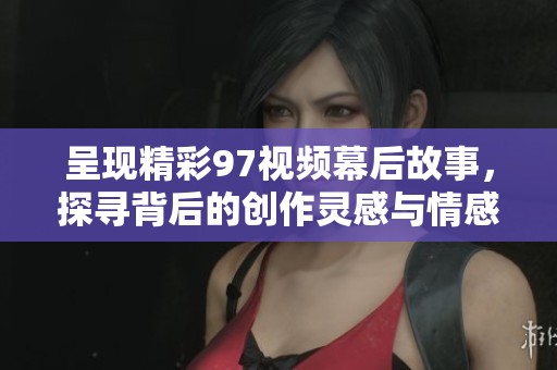 呈现精彩97视频幕后故事，探寻背后的创作灵感与情感传递