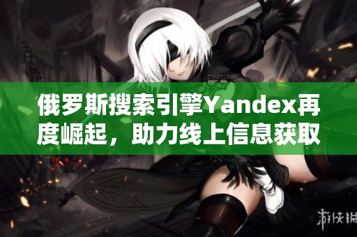 俄罗斯搜索引擎Yandex再度崛起，助力线上信息获取变革