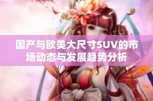 国产与欧美大尺寸SUV的市场动态与发展趋势分析