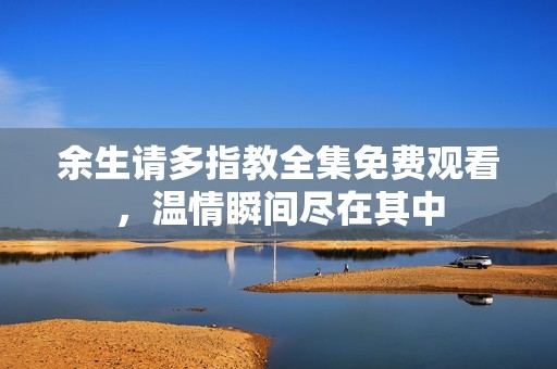 余生请多指教全集免费观看，温情瞬间尽在其中
