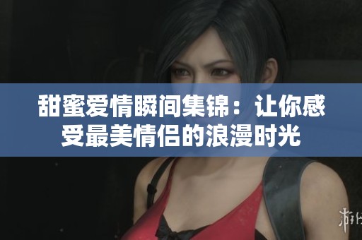甜蜜爱情瞬间集锦：让你感受最美情侣的浪漫时光