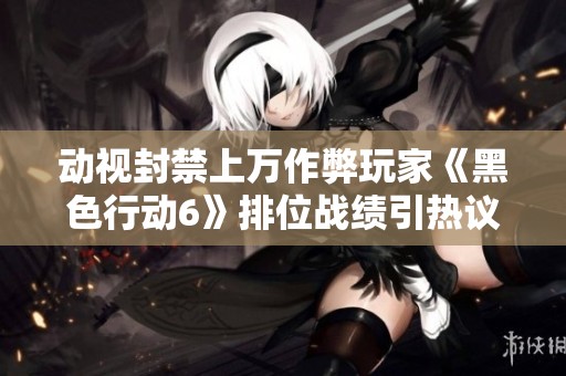 动视封禁上万作弊玩家《黑色行动6》排位战绩引热议