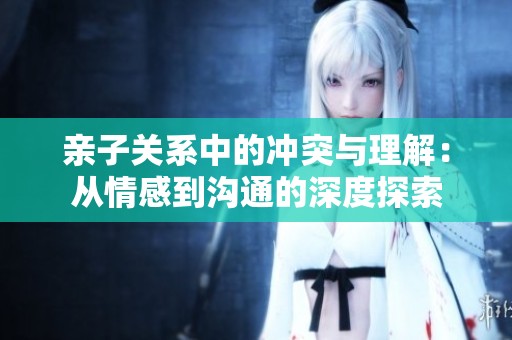 亲子关系中的冲突与理解：从情感到沟通的深度探索
