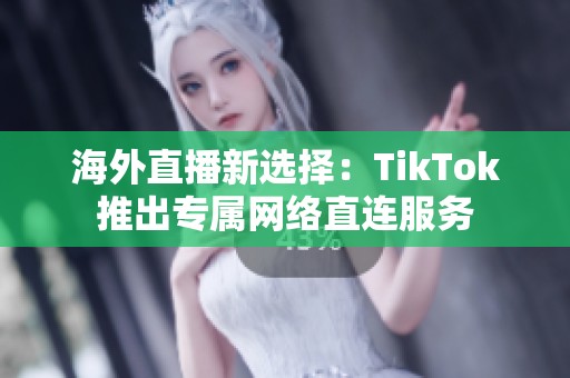 海外直播新选择：TikTok推出专属网络直连服务