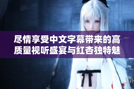 尽情享受中文字幕带来的高质量视听盛宴与红杏独特魅力