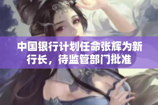 中国银行计划任命张辉为新行长，待监管部门批准